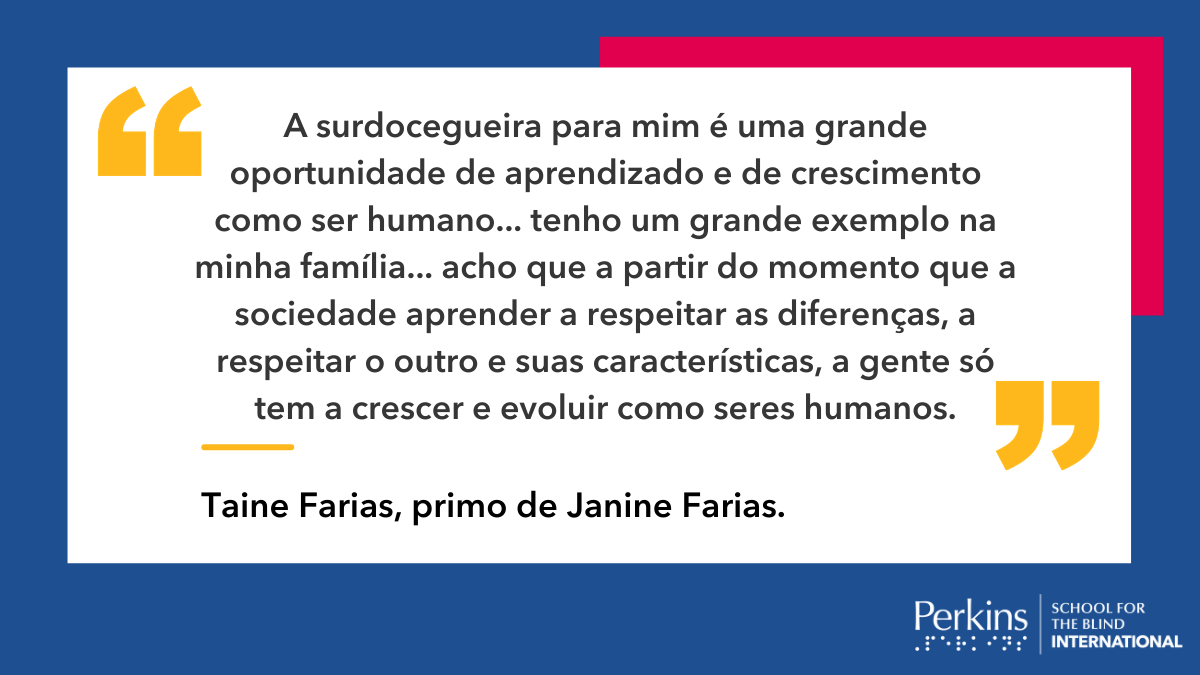 Quadro branco em fundo azul com a frase: “A surdocegueira para mim é uma grande oportunidade de aprendizado e de crescimento como ser humano... tenho um grande exemplo na minha família... acho que a partir do momento que a sociedade aprender a respeitar as diferenças, a respeitar o outro e suas características, a gente só tem a crescer e evoluir como seres humanos”. (Taine Farias, primo de Janine Farias).