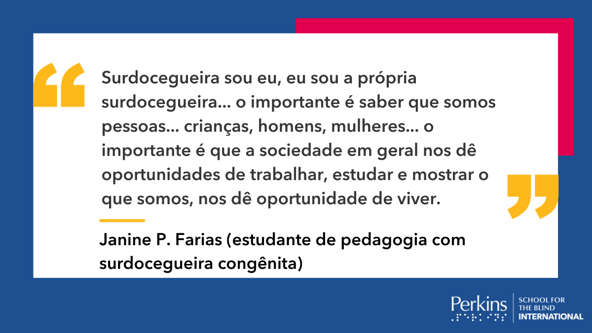 Imagem: quadro branco em fundo azul escuro com a frase: “Surdocegueira sou eu, eu sou a própria surdocegueira... o importante é saber que somos pessoas... crianças, homens, mulheres... o importante é que a sociedade em geral nos dê oportunidades de trabalhar, estudar e mostrar o que somos, nos dê oportunidade de viver.” - Janine P. Farias (estudante de pedagogia com surdocegueira congênita).