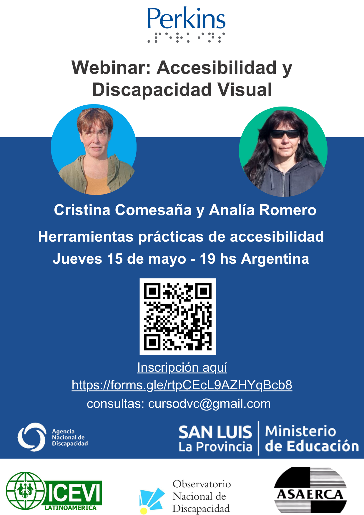 Webinar mayo_discapacidad y accesibilidad La imagen es un flyer promocional de un webinar titulado "Webinar: Accesibilidad y Discapacidad Visual". El evento cuenta con las ponentes Cristina Comesaña y Analía Romero, centrándose en herramientas prácticas de accesibilidad. Está programada para el jueves 15 de mayo, a las 19:00 hora Argentina. El folleto incluye un código QR, un enlace para registrars y una dirección de email para consultas: cursodvc@gmail.com. En la parte inferior, hay logotipos de varias organizaciones, entre ellas la Agencia Nacional de Discapacidad, el Ministerio de Educación de la Provincia de San Luis, ICEVI Latinoamérica, el Observatorio Nacional de Discapacidad y ASAERCA. El logotipo de Perkins se muestra en la parte superior del folleto.