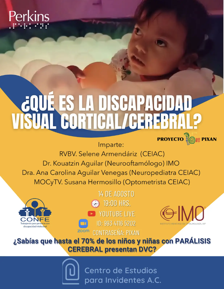 Un folleto con una foto de una niña pequeña y la siguente información: 
Webinar: ¿Qué es la discapacidad cortical/cerebral?, 
Jueves 14 de agosto, 19:00 Hrs. 
Imparte: 
RVBV. Selene Armendáriz  (CEIAC),
Dr. Kouatzin Aguilar (Neurooftamólogo) IMO, 
Dra. Ana Carolina Aguilar Venegas (Neuropediatra CEIAC), 
MOCyTV. Susana Hermosillo (Optometrista CEIAC).
Transmisión por Zoom: 
ID: 993 4116 5202
Contraseña: PIXAN
Youtube Live: Perkins School for the Blind - Latinoamérica